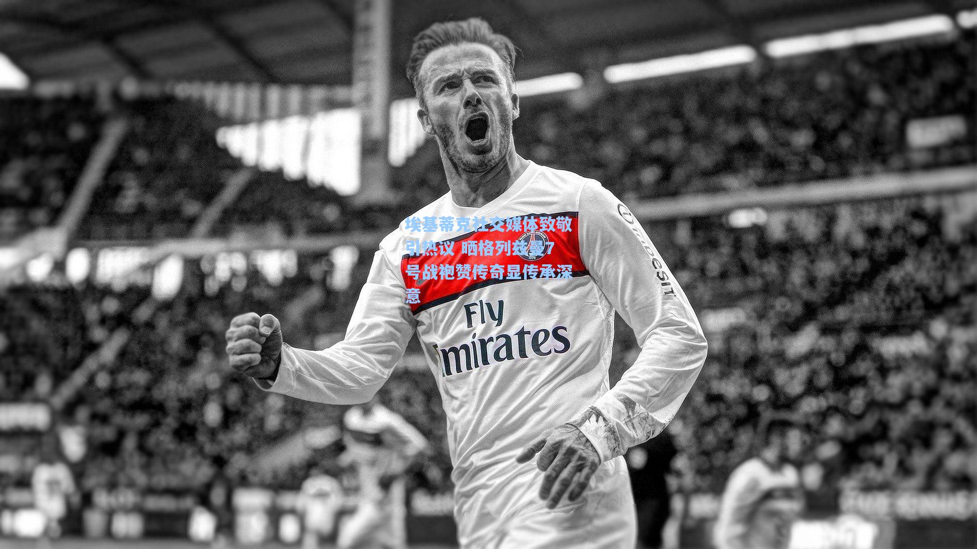 埃基蒂克社交媒体致敬引热议 晒格列兹曼7号战袍赞传奇显传承深意